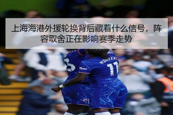 上海海港外援轮换背后藏着什么信号，阵容取舍正在影响赛季走势
