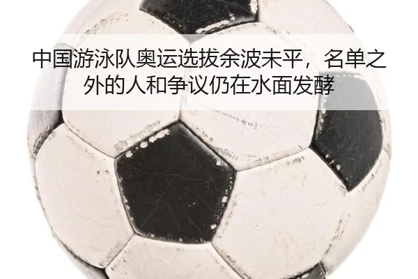 中国游泳队奥运选拔余波未平，名单之外的人和争议仍在水面发酵